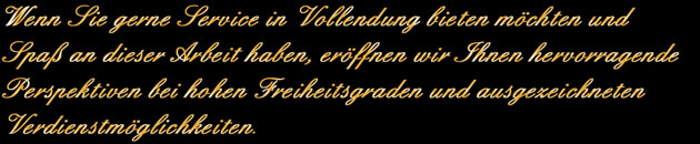 Wenn Sie gerne Service in Vollendung bieten möchten und Spaß an dieser Arbeit haben, eröffnen wir Ihnen hervorragende Perspektiven bei hohen Freiheitsgraden und ausgezeichneten Verdienstmöglichkeiten.